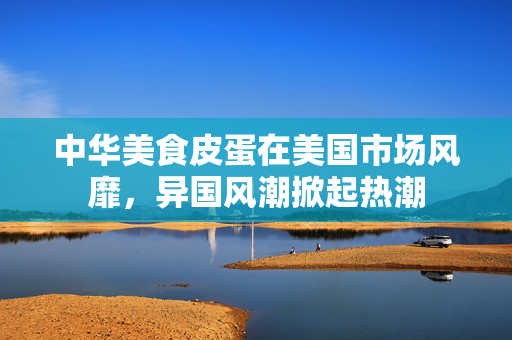 中华美食皮蛋在美国市场风靡，异国风潮掀起热潮