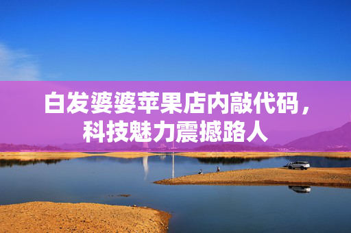 白发婆婆苹果店内敲代码，科技魅力震撼路人