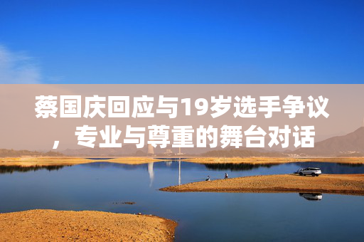 蔡国庆回应与19岁选手争议，专业与尊重的舞台对话