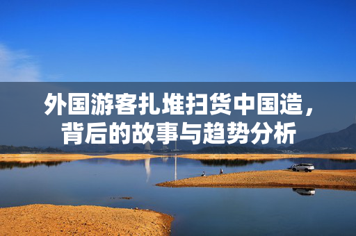 外国游客扎堆扫货中国造，背后的故事与趋势分析