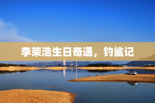 李荣浩生日奇遇，钓鲨记