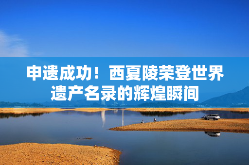 申遗成功！西夏陵荣登世界遗产名录的辉煌瞬间