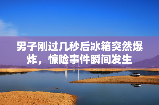 男子刚过几秒后冰箱突然爆炸，惊险事件瞬间发生