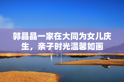 郭晶晶一家在大同为女儿庆生，亲子时光温馨如画