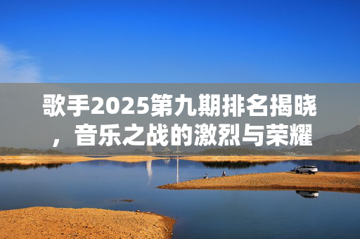 歌手2025第九期排名揭晓，音乐之战的激烈与荣耀