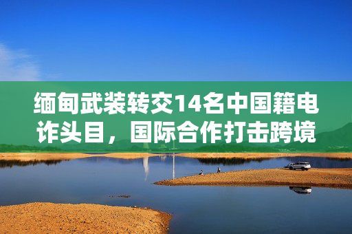 缅甸武装转交14名中国籍电诈头目，国际合作打击跨境犯罪新篇章