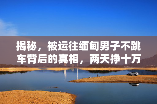 揭秘，被运往缅甸男子不跳车背后的真相，两天挣十万的背后故事
