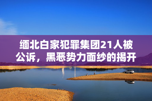 缅北白家犯罪集团21人被公诉，黑恶势力面纱的揭开