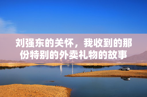 刘强东的关怀，我收到的那份特别的外卖礼物的故事