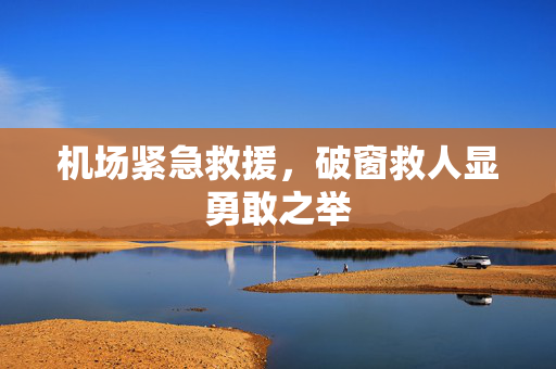机场紧急救援，破窗救人显勇敢之举