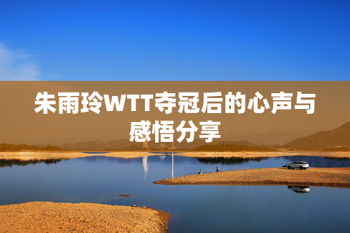 朱雨玲WTT夺冠后的心声与感悟分享