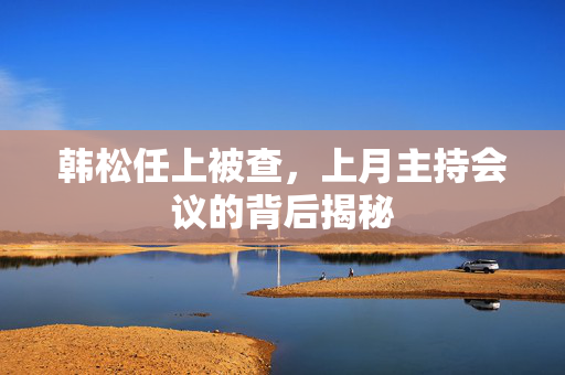 韩松任上被查，上月主持会议的背后揭秘