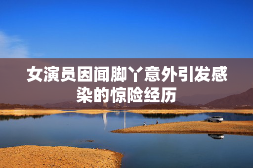 女演员因闻脚丫意外引发感染的惊险经历