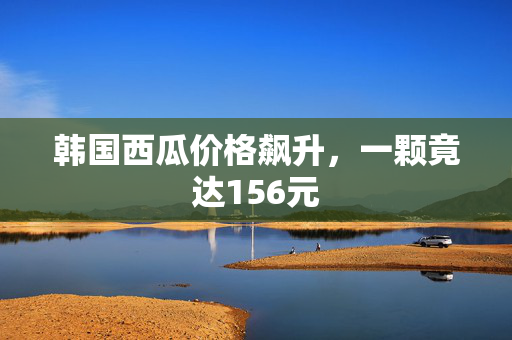 韩国西瓜价格飙升，一颗竟达156元