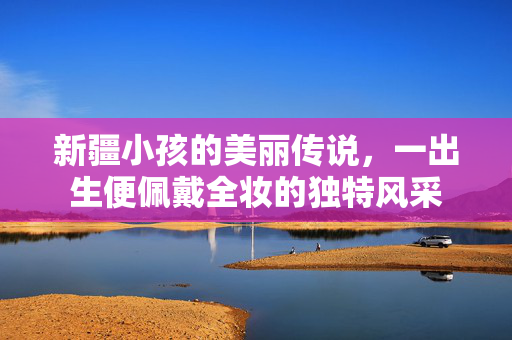 新疆小孩的美丽传说，一出生便佩戴全妆的独特风采