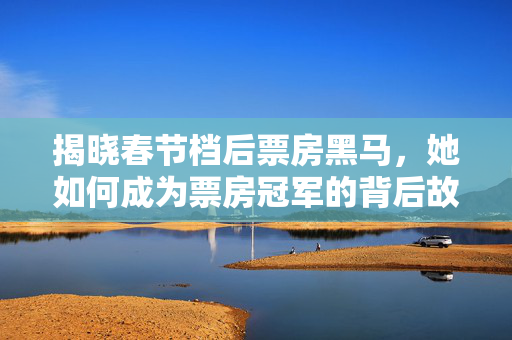 揭晓春节档后票房黑马，她如何成为票房冠军的背后故事