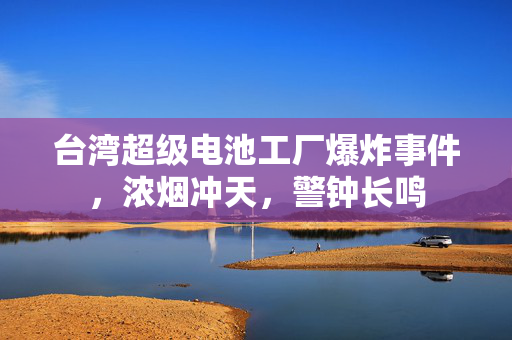 台湾超级电池工厂爆炸事件，浓烟冲天，警钟长鸣