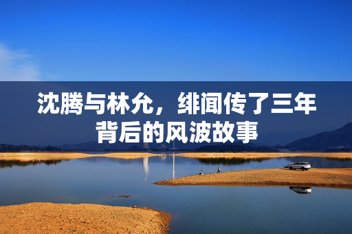 沈腾与林允，绯闻传了三年背后的风波故事
