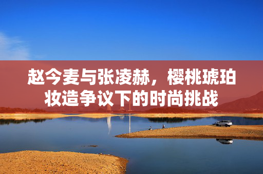 赵今麦与张凌赫，樱桃琥珀妆造争议下的时尚挑战