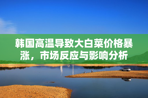 韩国高温导致大白菜价格暴涨，市场反应与影响分析
