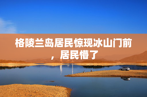 格陵兰岛居民惊现冰山门前，居民懵了