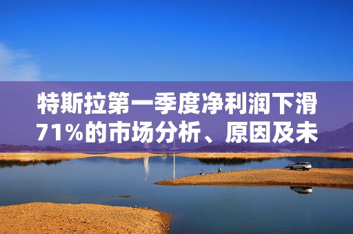特斯拉第一季度净利润下滑71%的市场分析、原因及未来展望