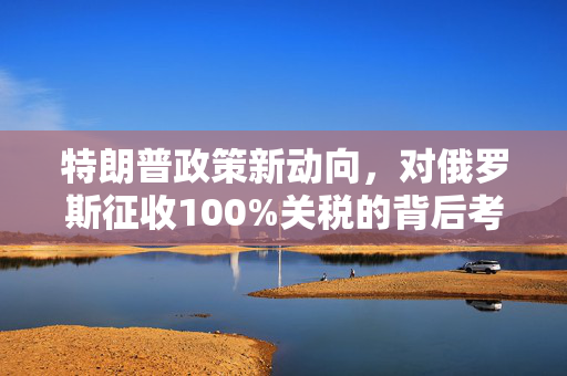 特朗普政策新动向，对俄罗斯征收100%关税的背后考量
