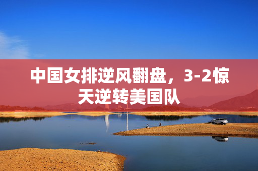 中国女排逆风翻盘，3-2惊天逆转美国队