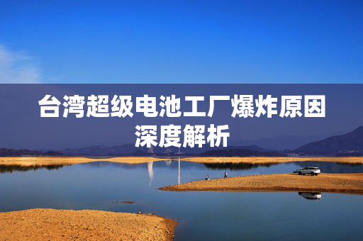 台湾超级电池工厂爆炸原因深度解析