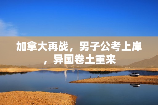 加拿大再战，男子公考上岸，异国卷土重来