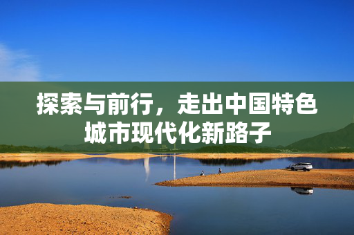 探索与前行，走出中国特色城市现代化新路子