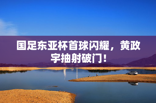 国足东亚杯首球闪耀，黄政宇抽射破门！