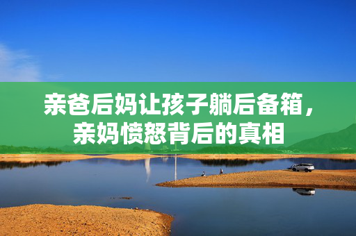 亲爸后妈让孩子躺后备箱，亲妈愤怒背后的真相