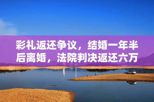 彩礼返还争议，结婚一年半后离婚，法院判决返还六万