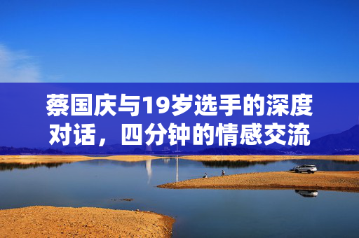 蔡国庆与19岁选手的深度对话，四分钟的情感交流