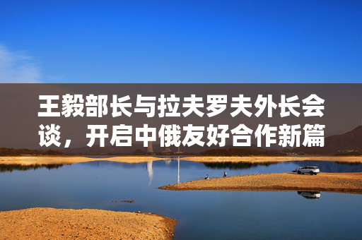王毅部长与拉夫罗夫外长会谈，开启中俄友好合作新篇章
