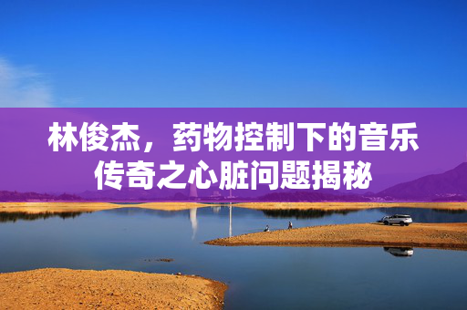 林俊杰，药物控制下的音乐传奇之心脏问题揭秘