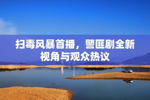 扫毒风暴首播，警匪剧全新视角与观众热议
