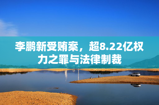 李鹏新受贿案，超8.22亿权力之罪与法律制裁