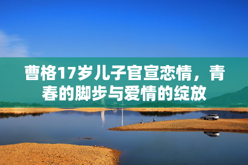 曹格17岁儿子官宣恋情，青春的脚步与爱情的绽放