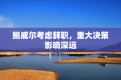 鲍威尔考虑辞职，重大决策影响深远