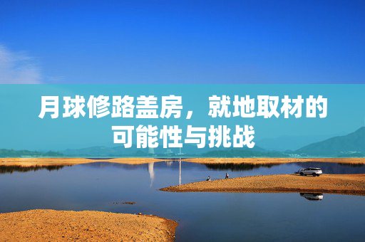 月球修路盖房，就地取材的可能性与挑战
