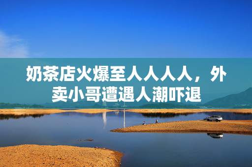奶茶店火爆至人人人人，外卖小哥遭遇人潮吓退