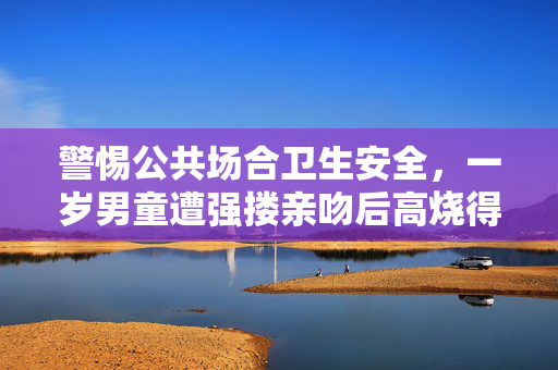 警惕公共场合卫生安全，一岁男童遭强搂亲吻后高烧得水痘