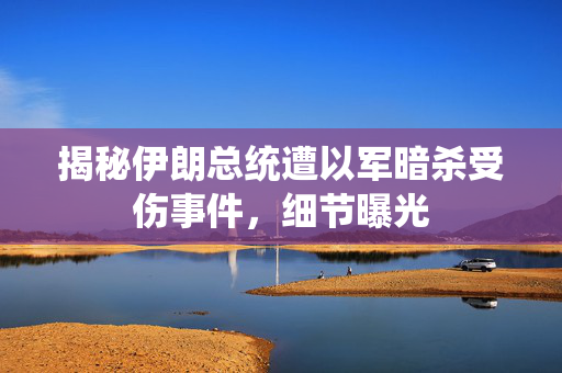 揭秘伊朗总统遭以军暗杀受伤事件，细节曝光