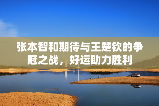 张本智和期待与王楚钦的争冠之战，好运助力胜利