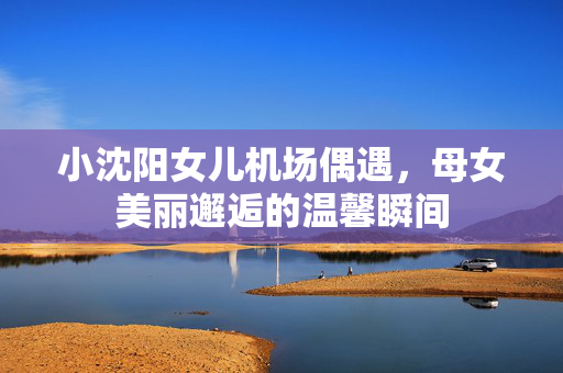 小沈阳女儿机场偶遇，母女美丽邂逅的温馨瞬间