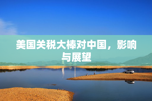 美国关税大棒对中国，影响与展望