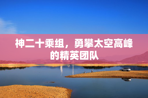 神二十乘组，勇攀太空高峰的精英团队