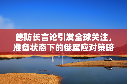 德防长言论引发全球关注，准备状态下的俄军应对策略